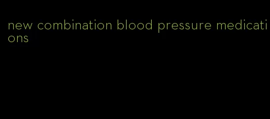 new combination blood pressure medications