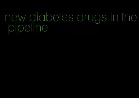 new diabetes drugs in the pipeline