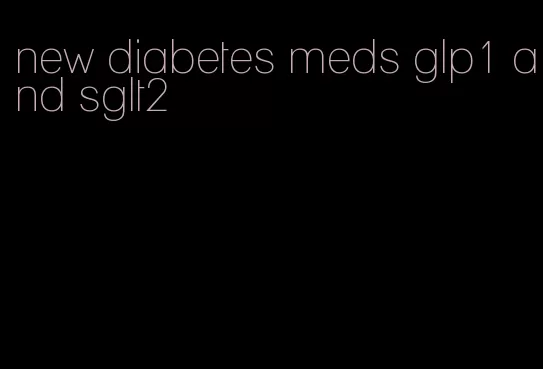 new diabetes meds glp1 and sglt2