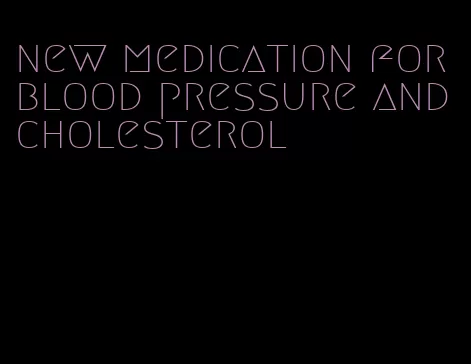 new medication for blood pressure and cholesterol