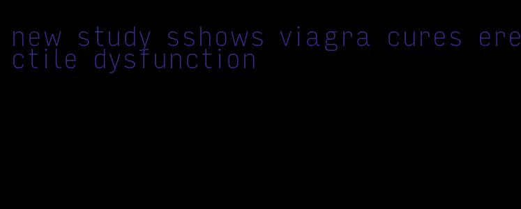 new study sshows viagra cures erectile dysfunction