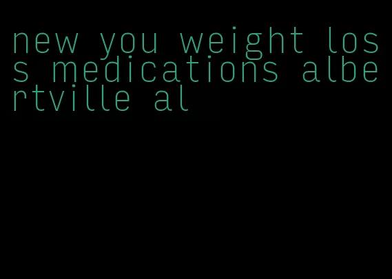 new you weight loss medications albertville al