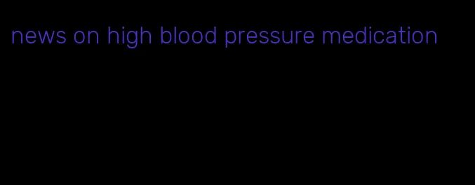 news on high blood pressure medication