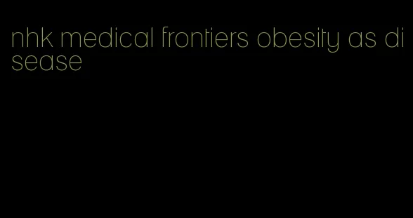 nhk medical frontiers obesity as disease