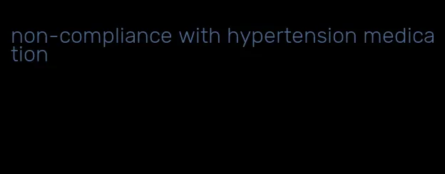 non-compliance with hypertension medication