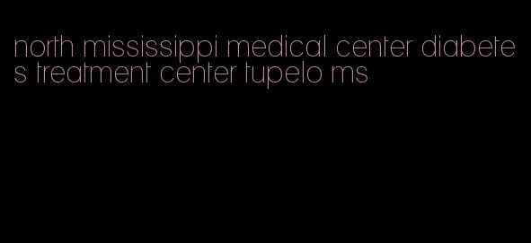 north mississippi medical center diabetes treatment center tupelo ms