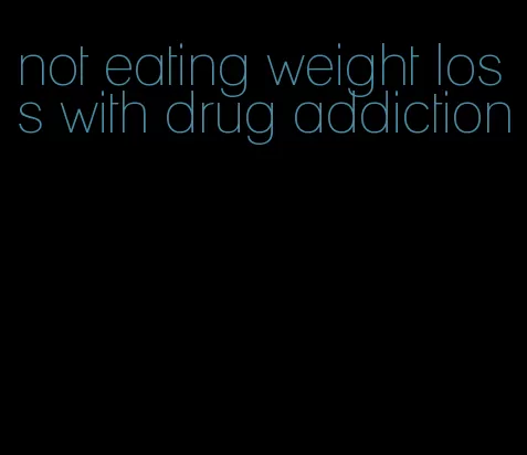 not eating weight loss with drug addiction