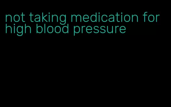 not taking medication for high blood pressure