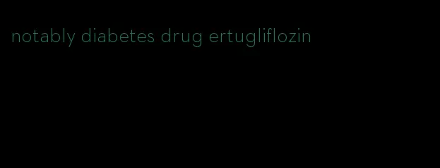 notably diabetes drug ertugliflozin