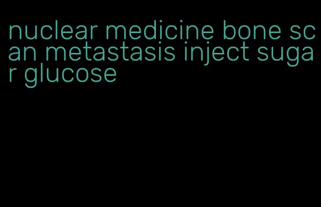 nuclear medicine bone scan metastasis inject sugar glucose