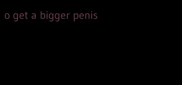 o get a bigger penis