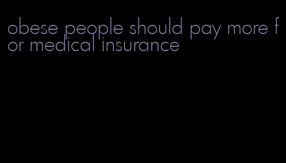 obese people should pay more for medical insurance