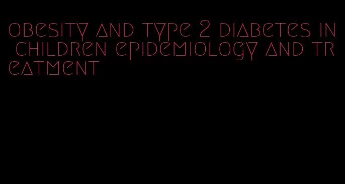 obesity and type 2 diabetes in children epidemiology and treatment