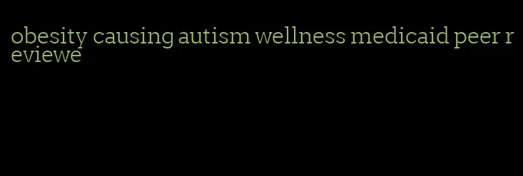 obesity causing autism wellness medicaid peer reviewe