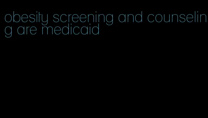 obesity screening and counseling are medicaid