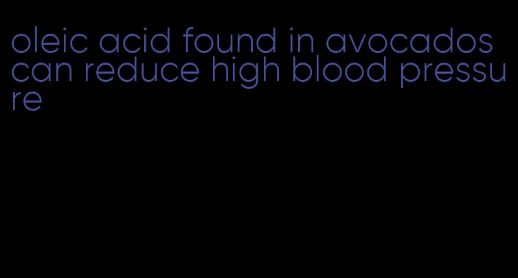 oleic acid found in avocados can reduce high blood pressure