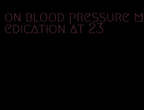 on blood pressure medication at 23