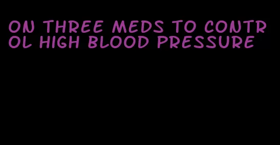 on three meds to control high blood pressure