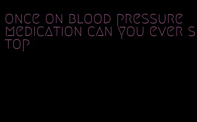 once on blood pressure medication can you ever stop