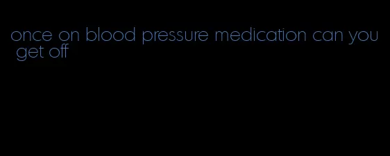 once on blood pressure medication can you get off