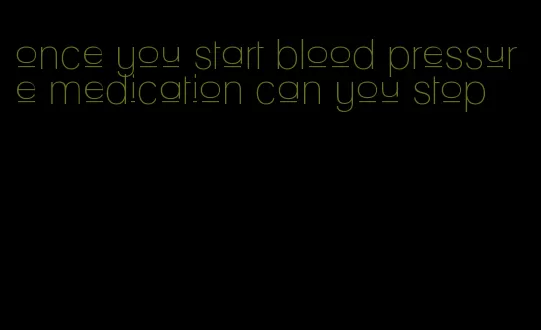 once you start blood pressure medication can you stop