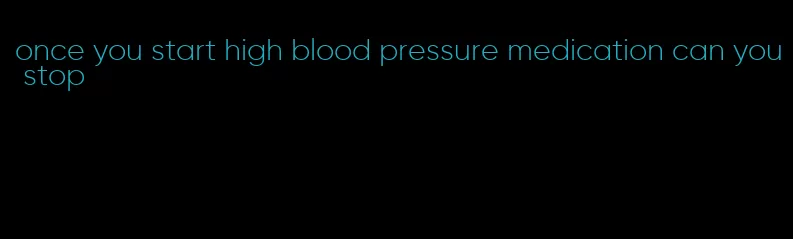 once you start high blood pressure medication can you stop