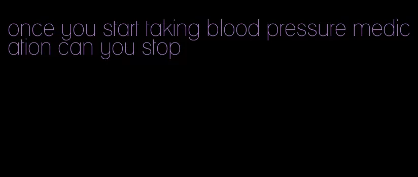 once you start taking blood pressure medication can you stop