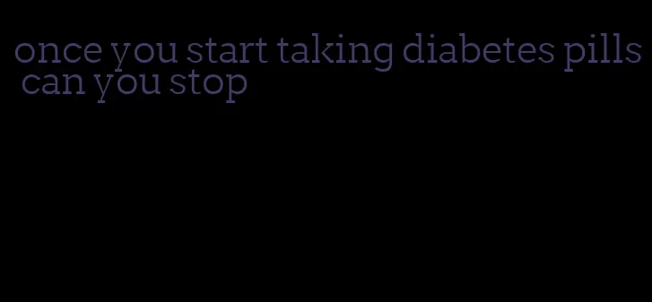 once you start taking diabetes pills can you stop