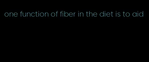 one function of fiber in the diet is to aid