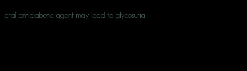 oral antidiabetic agent may lead to glycosuria