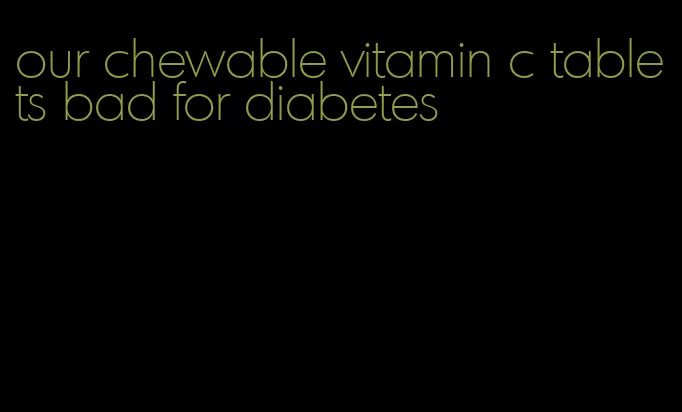 our chewable vitamin c tablets bad for diabetes