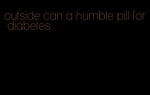 outside can a humble pill for diabetes