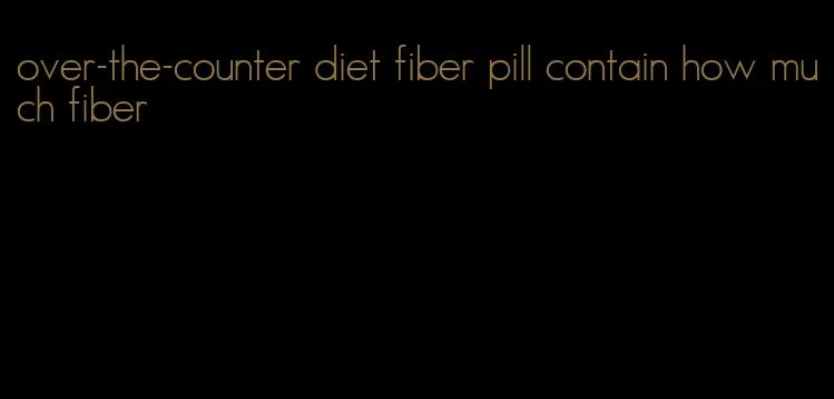 over-the-counter diet fiber pill contain how much fiber