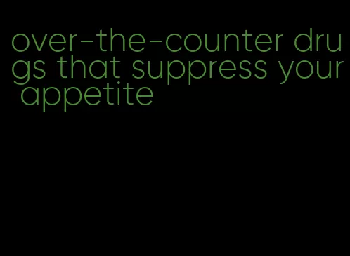 over-the-counter drugs that suppress your appetite