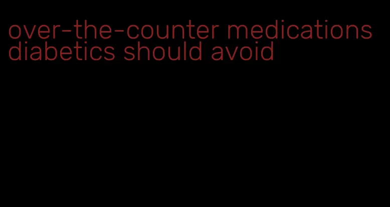 over-the-counter medications diabetics should avoid