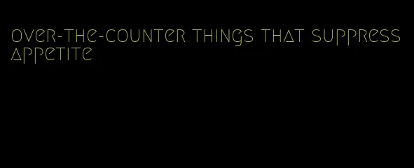 over-the-counter things that suppress appetite