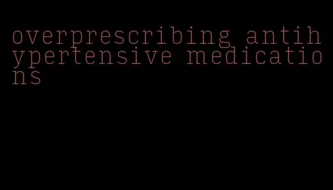 overprescribing antihypertensive medications