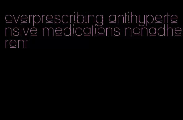 overprescribing antihypertensive medications nonadherent