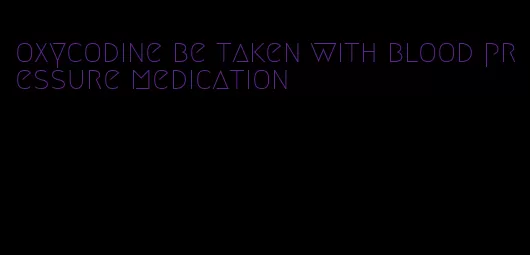 oxycodine be taken with blood pressure medication