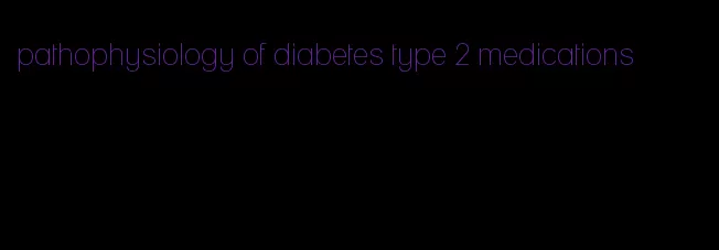 pathophysiology of diabetes type 2 medications