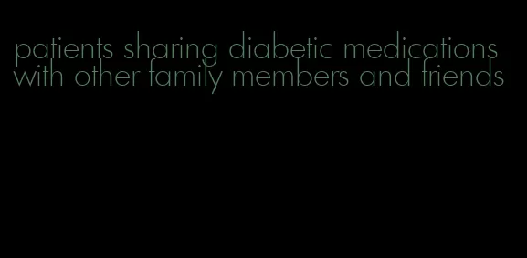 patients sharing diabetic medications with other family members and friends