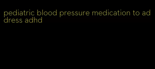 pediatric blood pressure medication to address adhd