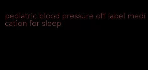 pediatric blood pressure off label medication for sleep