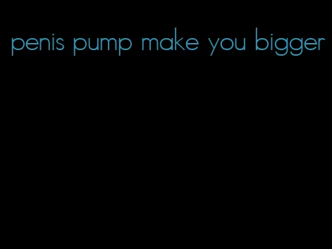 penis pump make you bigger