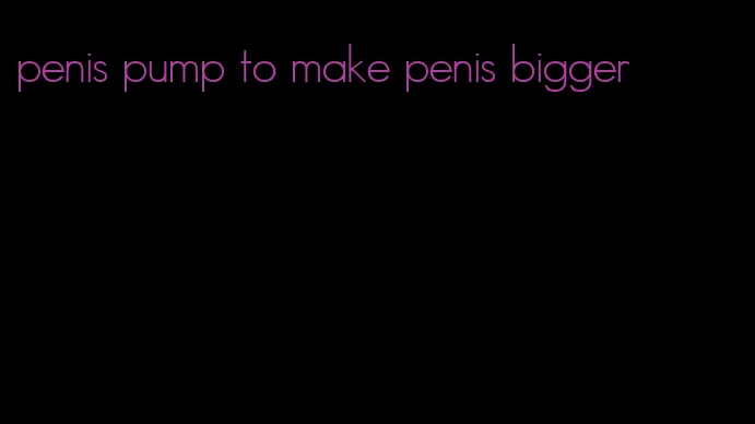 penis pump to make penis bigger