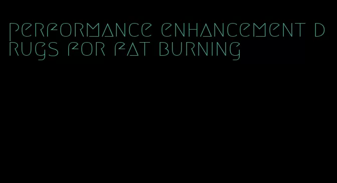 performance enhancement drugs for fat burning