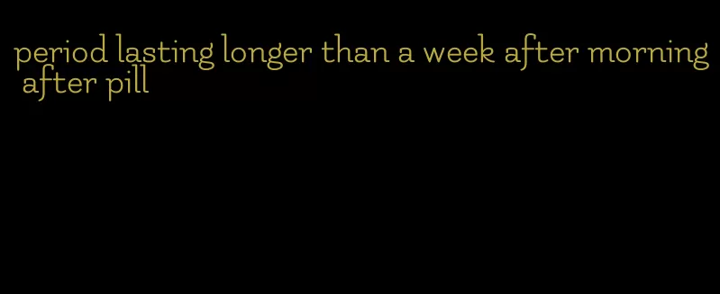 period lasting longer than a week after morning after pill