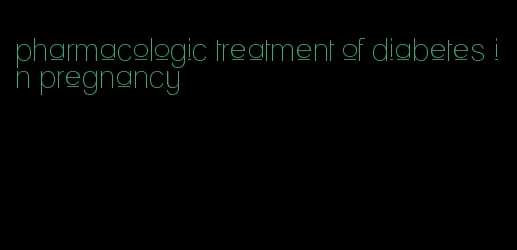 pharmacologic treatment of diabetes in pregnancy