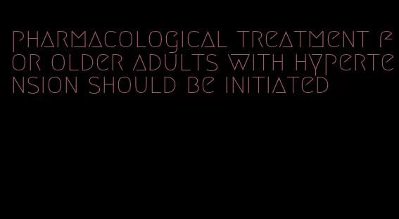 pharmacological treatment for older adults with hypertension should be initiated