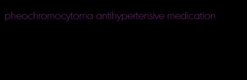 pheochromocytoma antihypertensive medication